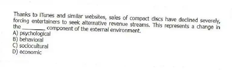 Thanks to iTunes and similar websites, sales of compact discs have declined severely, forcing entertainers to seek alternative revenue streams. This represents a change in the ________ component of the external environment.
A) psychological
B) behavioral
C) sociocultural
D) economic
