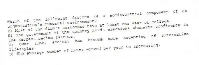 Which of the following factors is a sociocultural component of an organization's external environment?
A) Most of the firm's customers have at least one year of college.
B) The government of the country holds elections whenever confidence in the current regime falters.
C) Over time, society has become more accepting of alternative lifestyles.
D) The average number of hours worked per year is increasing.