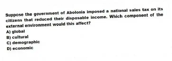 Suppose the government of Abolonia imposed a national sales tax on its citizens that reduced their disposable income. Which component of the external environment would this affect?
A) global
B) cultural
C) demographic
D) economic