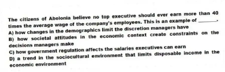 The citizens of Abolonia believe no top executive should ever earn more than 40 times the average wage of the company's employees. This is an example of ________.
A) how changes in the demographics limit the discretion managers have
B) how societal attitudes in the economic context create constraints on the decisions managers make
C) how government regulation affects the salaries executives can earn
D) a trend in the sociocultural environment that limits disposable income in the economic environment