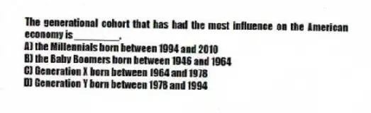 The generational cohort that has had the most influence on the American economy is ________.
A) the Millennials born between 1994 and 2010
B) the Baby Boomers born between 1946 and 1964
C) Generation X born between 1964 and 1978
D) Generation Y born between 1978 and 1994