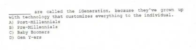 ________ are called the iGeneration, because they've grown up with technology that customizes everything to the individual.
A) Post-Millennials
B) Pre-Millennials
C) Baby Boomers
D) Gen Y-ers