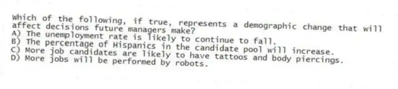 Which of the following, if true, represents a demographic change that will affect decisions future managers make?
A) The unemployment rate is likely to continue to fall.
B) The percentage of Hispanics in the candidate pool will increase.
C) More job candidates are likely to have tattoos and body piercings.
D) More jobs will be performed by robots.