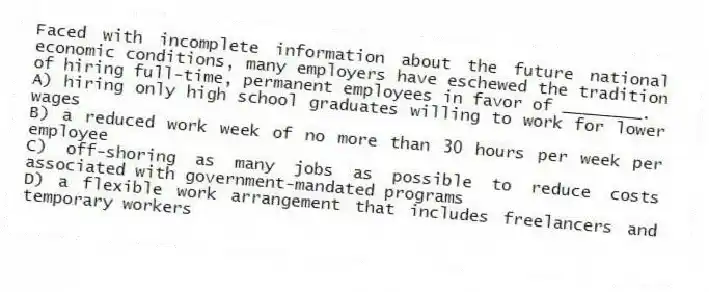 Faced with incomplete information about the future national economic conditions, many employers have eschewed the tradition of hiring full-time, permanent employees in favor of ________.
A) hiring only high school graduates willing to work for lower wages
B) a reduced work week of no more than 30 hours per week per employee
C) off-shoring as many jobs as possible to reduce costs associated with government-mandated programs
D) a flexible work arrangement that includes freelancers and temporary workers