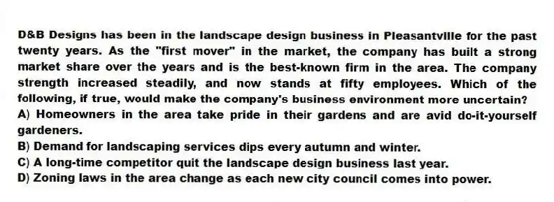 D&B Designs has been in the landscape design business in Pleasantville for the past twenty years. As the "first mover" in the market, the company has built a strong market share over the years and is the best-known firm in the area. The company strength increased steadily, and now stands at fifty employees. Which of the following, if true, would make the company's business environment more uncertain?
A) Homeowners in the area take pride in their gardens and are avid do-it-yourself gardeners.
B) Demand for landscaping services dips every autumn and winter.
C) A long-time competitor quit the landscape design business last year.
D) Zoning laws in the area change as each new city council comes into power.