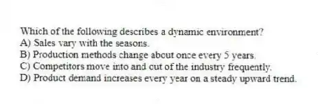 Which of the following describes a dynamic environment?
A) Sales vary with the seasons.
B) Production methods change about once every 5 years.
C) Competitors move into and out of the industry frequently.
D) Product demand increases every year on a steady upward trend.