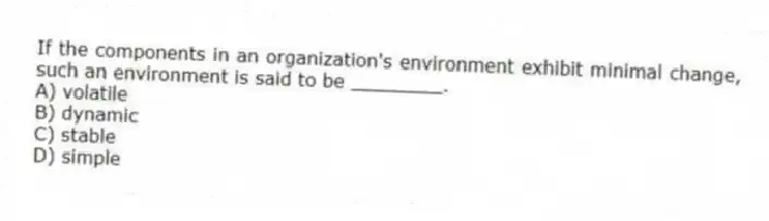 If the components in an organization's environment exhibit minimal change, such an environment is said to be ________.
A) volatile
B) dynamic
C) stable
D) simple