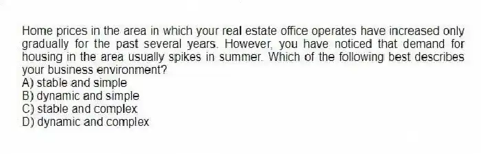 Home prices in the area in which your real estate office operates have increased only gradually for the past several years. However, you have noticed that demand for housing in the area usually spikes in summer. Which of the following best describes your business environment?
A) stable and simple
B) dynamic and simple
C) stable and complex
D) dynamic and complex