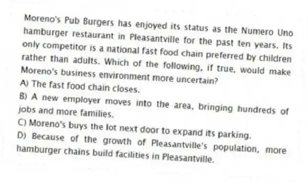 Moreno's Pub Burgers has enjoyed its status as the Numero Uno hamburger restaurant in Pleasantville for the past ten years. Its only competitor is a national fast food chain preferred by children rather than adults. Which of the following, if true, would make Moreno's business environment more uncertain?
A) The fast food chain closes.
B) A new employer moves into the area, bringing hundreds of jobs and more families.
C) Moreno's buys the lot next door to expand its parking.
D) Because of the growth of Pleasantville's population, more hamburger chains build facilities in Pleasantville.