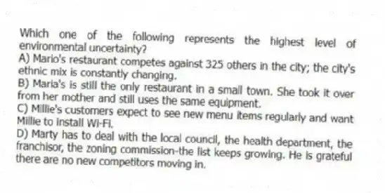 Which one of the following represents the highest level of environmental uncertainty?
A) Mario's restaurant competes against 325 others in the city; the city's ethnic mix is constantly changing.
B) Maria's is still the only restaurant in a small town. She took it over from her mother and still uses the same equipment.
C) Millie's customers expect to see new menu items regularly and want Millie to install Wi-Fi.
D) Marty has to deal with the local council, the health department, the franchisor, the zoning commission-the list keeps growing. He is grateful there are no new competitors moving in.