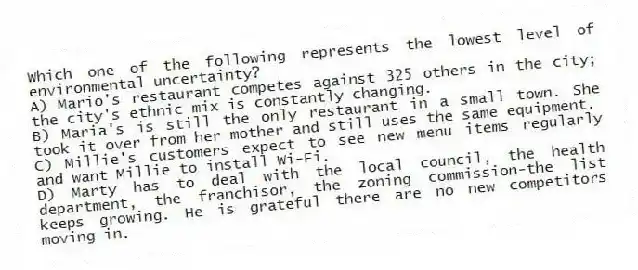 Which one of the following represents the lowest level of environmental uncertainty?
A) Mario's restaurant competes against 325 others in the city; the city's ethnic mix is constantly changing.
B) Maria's is still the only restaurant in a small town. She took it over from her mother and still uses the same equipment.
C) Millie's customers expect to see new menu items regularly and want Millie to install Wi-Fi.
D) Marty has to deal with the local council, the health department, the franchisor, the zoning commission-the list keeps growing. He is grateful there are no new competitors moving in.