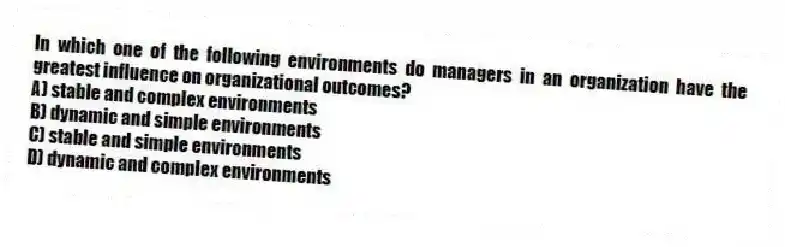 In which one of the following environments do managers in an organization have the greatest influence on organizational outcomes?
A) stable and complex environments
B) dynamic and simple environments
C) stable and simple environments
D) dynamic and complex environments