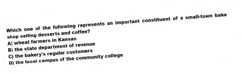 Which one of the following represents an important constituent of a small-town bake shop selling desserts and coffee?
A) wheat farmers in Kansas
B) the state department of revenue
C) the bakery's regular customers
D) the local campus of the community college