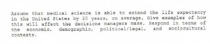 Assume that medical science is able to extend the life expectancy in the United States by 20 years, on average. Give examples of how this will affect the decisions managers make. Respond in terms of the economic, demographic, political/legal, and sociocultural contexts.