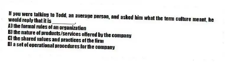 If you were talking to Todd, an average person, and asked him what the term culture meant, he would reply that it is ________.
A) the formal rules of an organization
B) the nature of products/services offered by the company
C) the shared values and practices of the firm
D) a set of operational procedures for the company