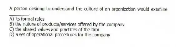 A person desiring to understand the culture of an organization would examine ________.
A) its formal rules
B) the nature of products/services offered by the company
C) the shared values and practices of the firm
D) a set of operational procedures for the company