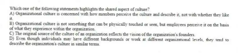 Which one of the following statements highlights the shared aspect of culture?
A) Organizational culture is concerned with how members perceive the culture and describe it, not with whether they like it.
B) Organizational culture is not something that can be physically touched or seen, but employees perceive it on the basis of what they experience within the organization.
C) The original source of the culture of an organization reflects the vision of the organization's founders.
D) Even though individuals may have different backgrounds or work at different organizational levels, they tend to describe the organization's culture in similar terms.