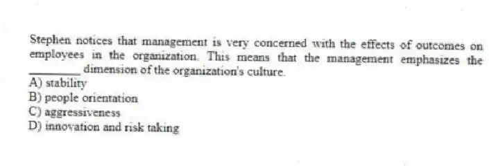 Stephen notices that management is very concerned with the effects of outcomes on employees in the organization. This means that the management emphasizes the ________ dimension of the organization's culture.
A) stability
B) people orientation
C) aggressiveness
D) innovation and risk taking