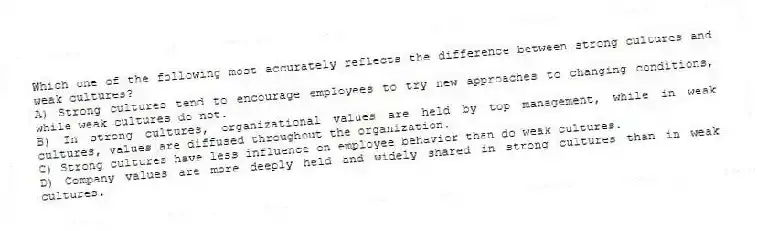 Which one of the following most accurately reflects the difference between strong cultures and weak cultures?
A) Strong cultures tend to encourage employees to try new approaches to changing conditions, while weak cultures do not.
B) In strong cultures, organizational values are held by top management, while in weak cultures, values are diffused throughout the organization.
C) Strong cultures have less influence on employee behavior than do weak cultures.
D) Company values are more deeply held and widely shared in strong cultures than in weak cultures.