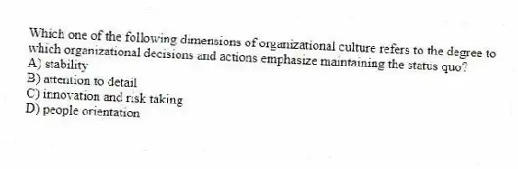 Which one of the following dimensions of organizational culture refers to the degree to which organizational decisions and actions emphasize maintaining the status quo?
A) stability
B) attention to detail
C) innovation and risk taking
D) people orientation