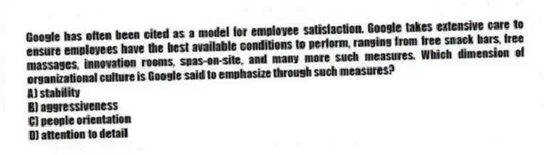 Google has often been cited as a model for employee satisfaction. Google takes extensive care to ensure employees have the best available conditions to perform, ranging from free snack bars, free massages, innovation rooms, spas-on-site, and many more such measures. Which dimension of organizational culture is Google said to emphasize through such measures?
A) stability
B) aggressiveness
C) people orientation
D) attention to detail