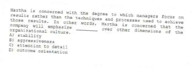 Martha is concerned with the degree to which managers focus on results rather than the techniques and processes used to achieve those results. In other words, Martha is concerned that the company will emphasize ________ over other dimensions of the organizational culture.
A) stability
B) aggressiveness
C) attention to detail
D) outcome orientation