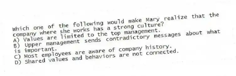 Which one of the following would make Mary realize that the company where she works has a strong culture?
A) Values are limited to the top management.
B) Upper management sends contradictory messages about what is important.
C) Most employees are aware of company history.
D) Shared values and behaviors are not connected.