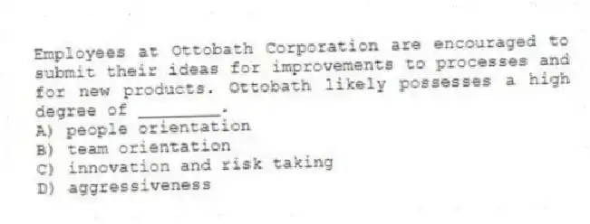 Employees at Ottobath Corporation are encouraged to submit their ideas for improvements to processes and for new products. Ottobath likely possesses a high degree of ________.
A) people orientation
B) team orientation
C) innovation and risk taking
D) aggressiveness