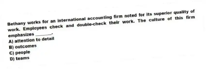 Bethany works for an international accounting firm noted for its superior quality of work. Employees check and double-check their work. The culture of this firm emphasizes ________.
A) attention to detail
B) outcomes
C) people
D) teams