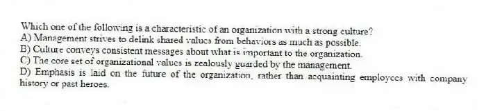Which one of the following is a characteristic of an organization with a strong culture?
A) Management strives to delink shared values from behaviors as much as possible.
B) Culture conveys consistent messages about what is important to the organization.
C) The core set of organizational values is zealously guarded by the management.
D) Emphasis is laid on the future of the organization, rather than acquainting employees with company history or past heroes.