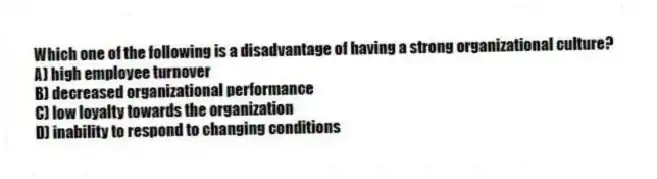 Which one of the following is a disadvantage of having a strong organizational culture?
A) high employee turnover
B) decreased organizational performance
C) low loyalty towards the organization
D) inability to respond to changing conditions