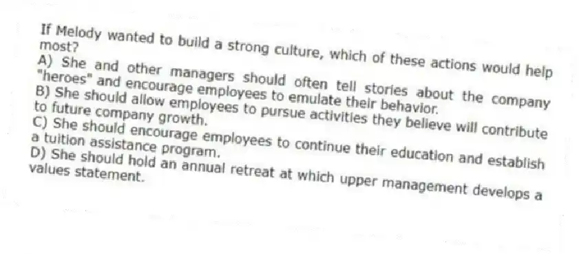 If Melody wanted to build a strong culture, which of these actions would help most?
A) She and other managers should often tell stories about the company "heroes" and encourage employees to emulate their behavior.
B) She should allow employees to pursue activities they believe will contribute to future company growth.
C) She should encourage employees to continue their education and establish a tuition assistance program.
D) She should hold an annual retreat at which upper management develops a values statement.