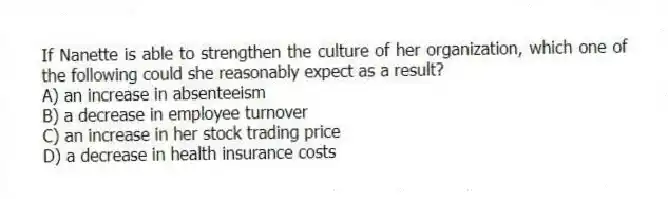 If Nanette is able to strengthen the culture of her organization, which one of the following could she reasonably expect as a result?
A) an increase in absenteeism
B) a decrease in employee turnover
C) an increase in her stock trading price
D) a decrease in health insurance costs