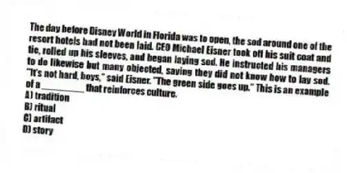 The day before Disney World in Florida was to open, the sod around one of the resort hotels had not been laid. CEO Michael Eisner took off his suit coat and tie, rolled up his sleeves, and began laying sod. He instructed his managers to do likewise but many objected, saying they did not know how to lay sod. "It's not hard, boys," said Eisner. "The green side goes up." This is an example of a ________ that reinforces culture.
A) tradition
B) ritual
C) artifact
D) story