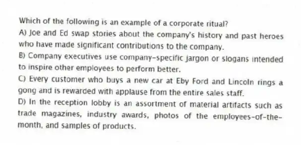 Which of the following is an example of a corporate ritual?
A) Joe and Ed swap stories about the company's history and past heroes who have made significant contributions to the company.
B) Company executives use company-specific jargon or slogans intended to inspire other employees to perform better.
C) Every customer who buys a new car at Eby Ford and Lincoln rings a gong and is rewarded with applause from the entire sales staff.
D) In the reception lobby is an assortment of material artifacts such as trade magazines, industry awards, photos of the employees-of-the-month, and samples of products.