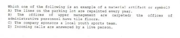Which one of the following is an example of a material artifact or symbol?
A) The lines on the parking lot are repainted every year.
B) The offices of upper management are carpeted; the offices of administrative personnel have tile floors.
C) The company sponsors a local youth sports team.
D) Incoming calls are answered by a live person.
