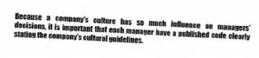 Because a company's culture has so much influence on managers' decisions, it is important that each manager have a published code clearly stating the company's cultural guidelines.