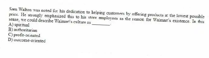 Sam Walton was noted for his dedication to helping customers by offering products at the lowest possible price. He strongly emphasized this to his store employees as the reason for Walmart's existence. In this sense, we could describe Walmart's culture as ________.
A) spiritual
B) authoritarian
C) profit-oriented
D) outcome-oriented