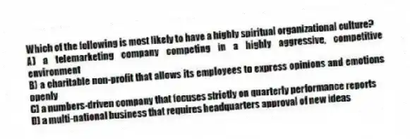 Which of the following is most likely to have a highly spiritual organizational culture?
A) a telemarketing company competing in a highly aggressive, competitive environment
B) a charitable non-profit that allows its employees to express opinions and emotions openly
C) a numbers-driven company that focuses strictly on quarterly performance reports
D) a multi-national business that requires headquarters approval of new ideas