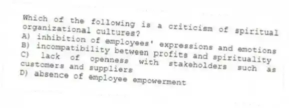 Which of the following is a criticism of spiritual organizational cultures?
A) inhibition of employees' expressions and emotions
B) incompatibility between profits and spirituality
C) lack of openness with stakeholders such as customers and suppliers
D) absence of employee empowerment