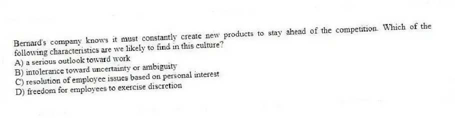 Bernard's company knows it must constantly create new products to stay ahead of the competition. Which of the following characteristics are we likely to find in this culture?
A) a serious outlook toward work
B) intolerance toward uncertainty or ambiguity
C) resolution of employee issues based on personal interest
D) freedom for employees to exercise discretion