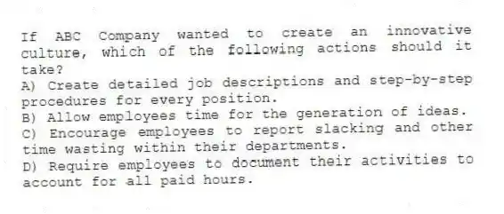 If ABC Company wanted to create an innovative culture, which of the following actions should it take?
A) Create detailed job descriptions and step-by-step procedures for every position.
B) Allow employees time for the generation of ideas.
C) Encourage employees to report slacking and other time wasting within their departments.
D) Require employees to document their activities to account for all paid hours.