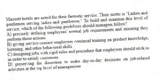 Marriott hotels are noted for their fantastic service. Their motto is "Ladies and gentlemen serving ladies and gentlemen." To build and maintain this level of service, which of the following guidelines should managers follow?
A) precisely defining employees' normal job requirements and ensuring they perform those actions
B) giving service-contact employees continual training on product knowledge, listening, and other behavioral skills
C) designing jobs with rigid rules and procedure that employees should stick to in order to satisfy customers
D) preserving the discretion to make day-to-day decisions on job-related activities at the top level of management