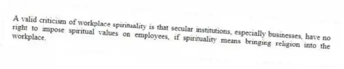 A valid criticism of workplace spirituality is that secular institutions, especially businesses, have no right to impose spiritual values on employees, if spirituality means bringing religion into the workplace.