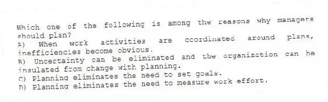 Which one of the following is among the reasons why managers should plan?
A) When work activities are coordinated around plans, inefficiencies become obvious.
B) Uncertainty can be eliminated and the organization can be insulated from change with planning.
C) Planning eliminates the need to set goals.
D) Planning eliminates the need to measure work effort.