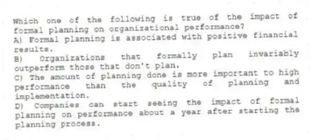Which one of the following is true of the impact of formal planning on organizational performance?
A) Formal planning is associated with positive financial results.
B) Organizations that formally plan invariably outperform those that don't plan.
C) The amount of planning done is more important to high performance than the quality of planning and implementation.
D) Companies can start seeing the impact of formal planning on performance about a year after starting the planning process.