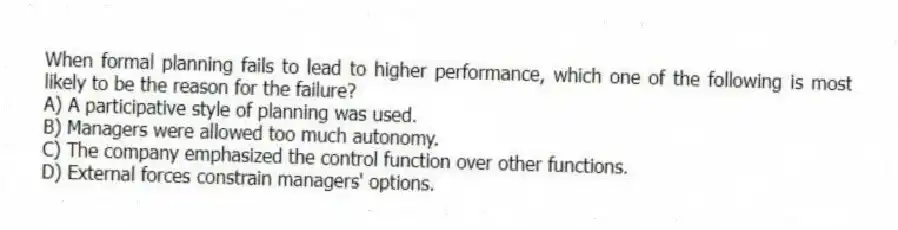 When formal planning fails to lead to higher performance, which one of the following is most likely to be the reason for the failure?
A) A participative style of planning was used.
B) Managers were allowed too much autonomy.
C) The company emphasized the control function over other functions.
D) External forces constrain managers' options.