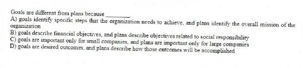 Goals are different from plans because ________.
A) goals identify specific steps that the organization needs to achieve, and plans identify the overall mission of the organization
B) goals describe financial objectives, and plans describe objectives related to social responsibility
C) goals are important only for small companies, and plans are important only for large companies
D) goals are desired outcomes, and plans describe how those outcomes will be accomplished