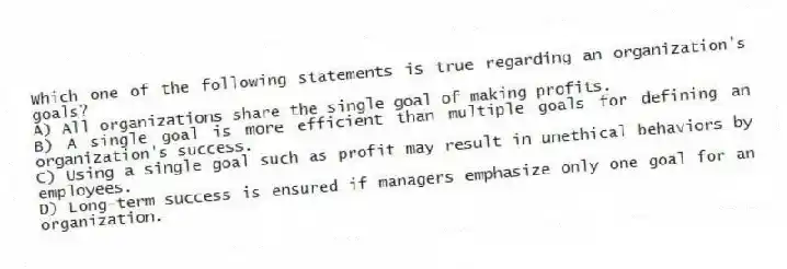 Which one of the following statements is true regarding an organization's goals?
A) All organizations share the single goal of making profits.
B) A single goal is more efficient than multiple goals for defining an organization's success.
C) Using a single goal such as profit may result in unethical behaviors by employees.
D) Long-term success is ensured if managers emphasize only one goal for an organization.