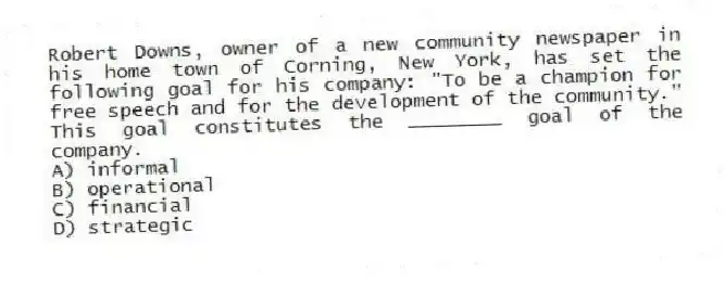 Robert Downs, owner of a new community newspaper in his home town of Corning, New York, has set the following goal for his company: "To be a champion for free speech and for the development of the community." This goal constitutes the ________ goal of the company.
A) informal
B) operational
C) financial
D) strategic